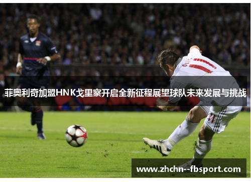 菲奥利奇加盟HNK戈里察开启全新征程展望球队未来发展与挑战