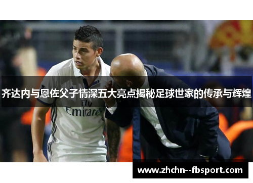 齐达内与恩佐父子情深五大亮点揭秘足球世家的传承与辉煌